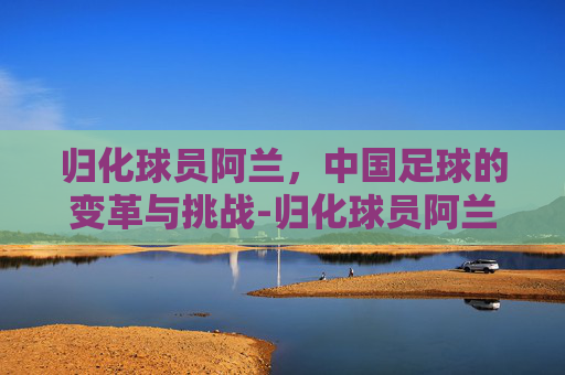 归化球员阿兰，中国足球的变革与挑战-归化球员阿兰是哪国人