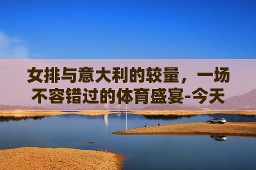 女排与意大利的较量，一场不容错过的体育盛宴-今天女排对阵哪国