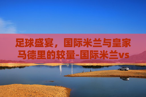 足球盛宴，国际米兰与皇家马德里的较量-国际米兰vs皇家马德里历史战绩