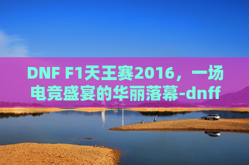 DNF F1天王赛2016，一场电竞盛宴的华丽落幕-dnff1天王赛2025