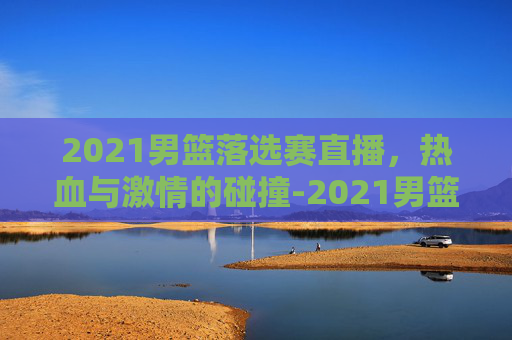 2021男篮落选赛直播，热血与激情的碰撞-2021男篮落选赛直播视频