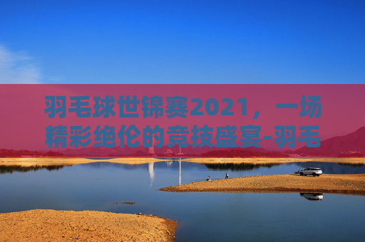羽毛球世锦赛2021，一场精彩绝伦的竞技盛宴-羽毛球世锦赛2021男单冠军