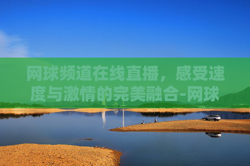 网球频道在线直播，感受速度与激情的完美融合-网球直播频道最新直播