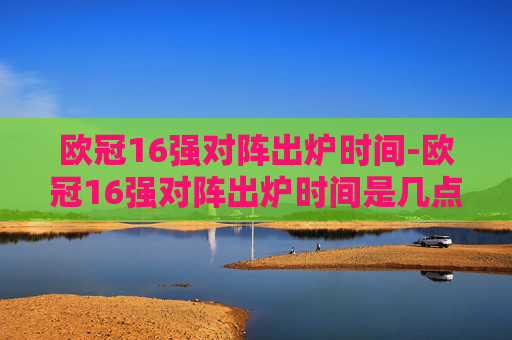 欧冠16强对阵出炉时间-欧冠16强对阵出炉时间是几点