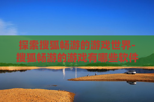 探索搜狐畅游的游戏世界-搜狐畅游的游戏有哪些软件