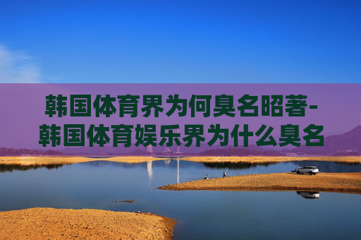 韩国体育界为何臭名昭著-韩国体育娱乐界为什么臭名昭著