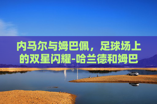 内马尔与姆巴佩，足球场上的双星闪耀-哈兰德和姆巴佩谁厉害