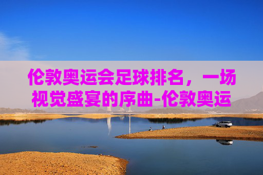 伦敦奥运会足球排名，一场视觉盛宴的序曲-伦敦奥运会男足排名