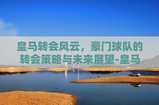 皇马转会风云，豪门球队的转会策略与未来展望-皇马转会目标