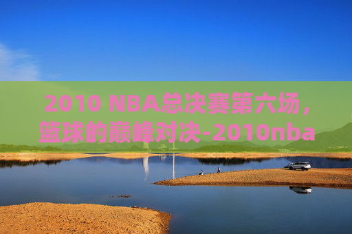 2010 NBA总决赛第六场，篮球的巅峰对决-2010nba总决赛第六场高清录像回放超