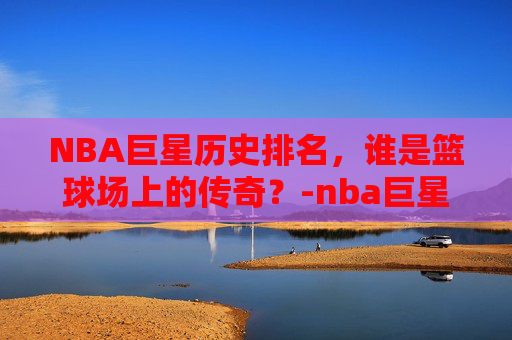 NBA巨星历史排名，谁是篮球场上的传奇？-nba巨星历史排名榜