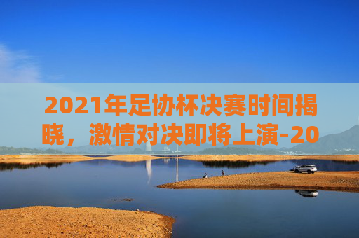 2021年足协杯决赛时间揭晓，激情对决即将上演-2021足协杯决赛时间地点