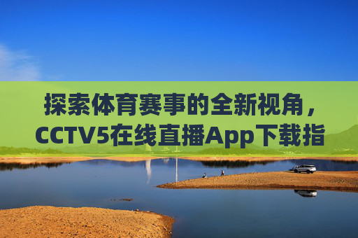 探索体育赛事的全新视角，CCTV5在线直播App下载指南-中央五台cctv5在线直播app下载