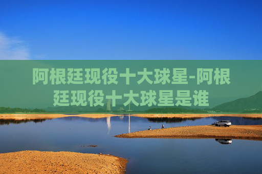 阿根廷现役十大球星-阿根廷现役十大球星是谁
