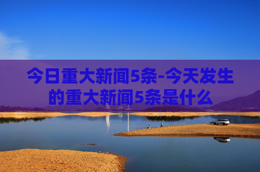 今日重大新闻5条-今天发生的重大新闻5条是什么