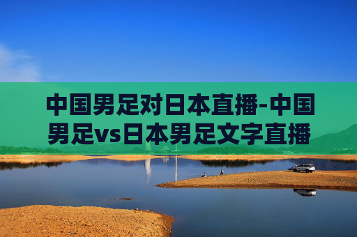 中国男足对日本直播-中国男足vs日本男足文字直播