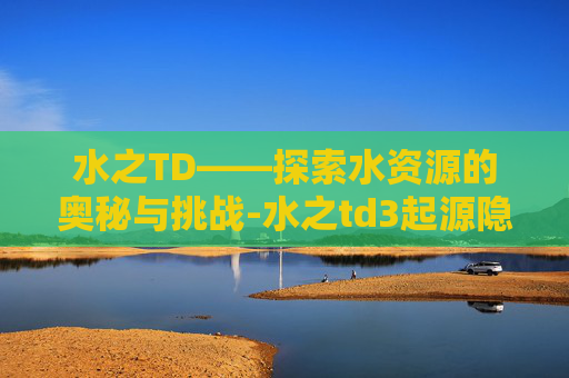 水之TD——探索水资源的奥秘与挑战-水之td3起源隐藏种族密码