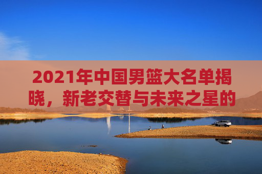 2021年中国男篮大名单揭晓，新老交替与未来之星的集结-2021中国男篮阵容