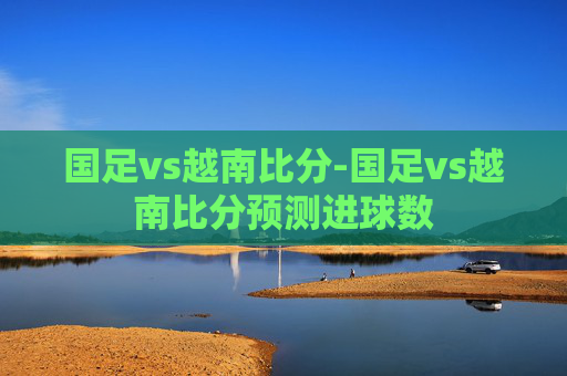 国足vs越南比分-国足vs越南比分预测进球数
