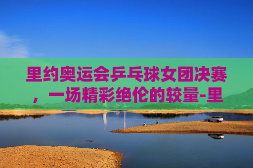 里约奥运会乒乓球女团决赛，一场精彩绝伦的较量-里约奥运会乒乓球女团决赛对阵名单