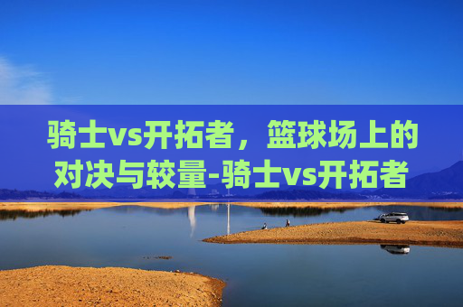 骑士vs开拓者，篮球场上的对决与较量-骑士vs开拓者g1.jkj.中国.aun.中国