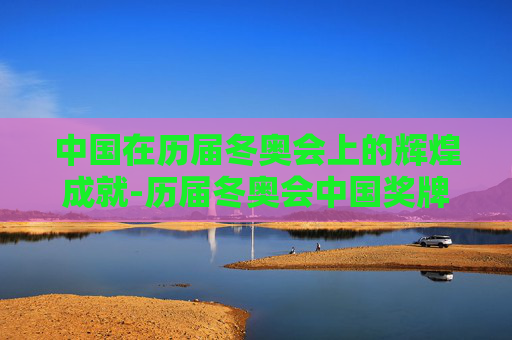 中国在历届冬奥会上的辉煌成就-历届冬奥会中国奖牌榜一览表