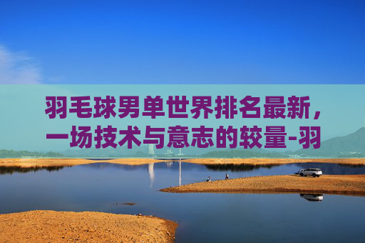 羽毛球男单世界排名最新，一场技术与意志的较量-羽毛球男单世界排名最新排名表