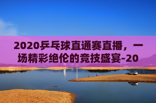 2020乒乓球直通赛直播，一场精彩绝伦的竞技盛宴-2020乒乓球直通赛直播回放