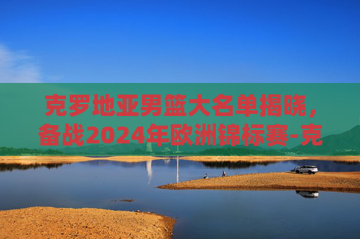克罗地亚男篮大名单揭晓，备战2024年欧洲锦标赛-克罗地亚男篮实力