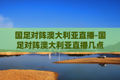国足对阵澳大利亚直播-国足对阵澳大利亚直播几点
