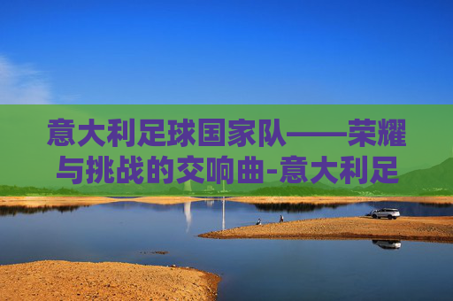 意大利足球国家队——荣耀与挑战的交响曲-意大利足球国家队主教练