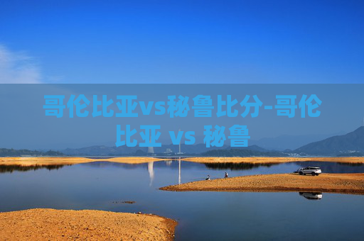 哥伦比亚vs秘鲁比分-哥伦比亚 vs 秘鲁