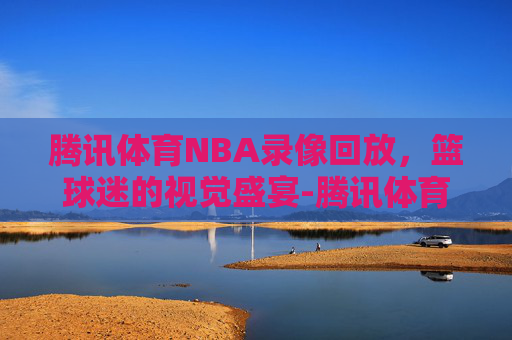 腾讯体育NBA录像回放，篮球迷的视觉盛宴-腾讯体育nba录像回放国语