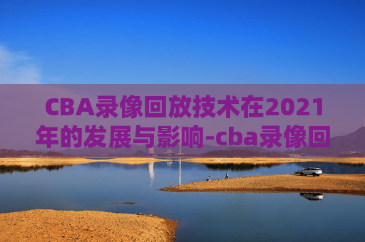 CBA录像回放技术在2021年的发展与影响-cba录像回放像回放广东