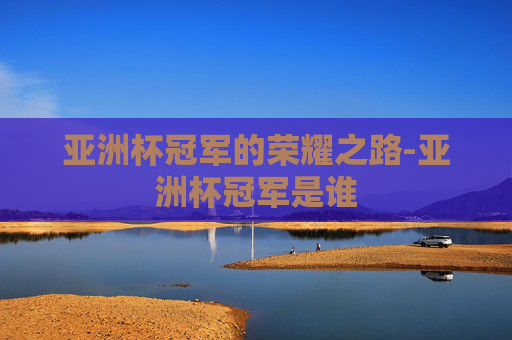 亚洲杯冠军的荣耀之路-亚洲杯冠军是谁