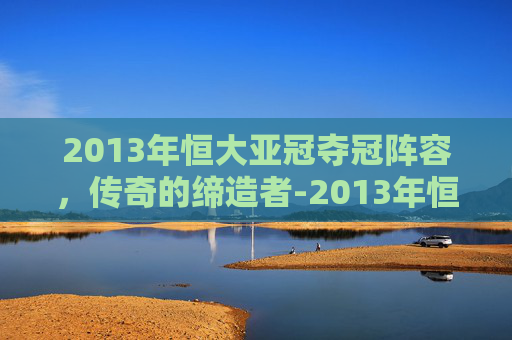 2013年恒大亚冠夺冠阵容，传奇的缔造者-2013年恒大亚冠夺冠阵容是谁