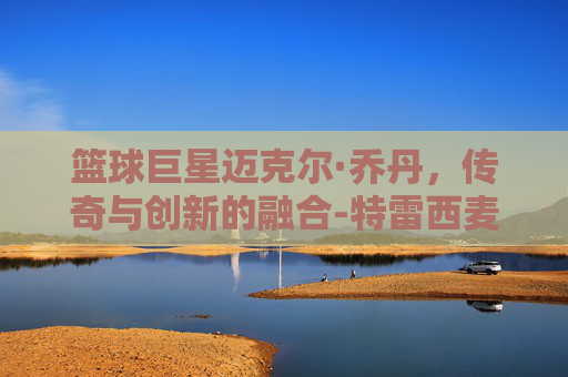 篮球巨星迈克尔·乔丹，传奇与创新的融合-特雷西麦克格雷迪
