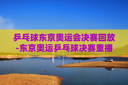 乒乓球东京奥运会决赛回放-东京奥运乒乓球决赛重播