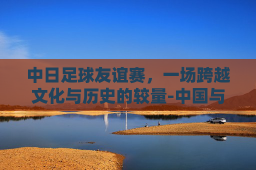 中日足球友谊赛，一场跨越文化与历史的较量-中国与日本足球比赛时间表