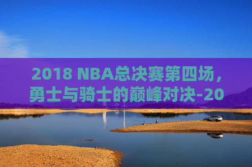2018 NBA总决赛第四场，勇士与骑士的巅峰对决-2018nba总决赛第四场回放