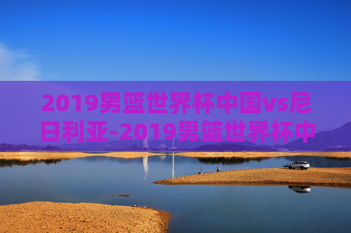 2019男篮世界杯中国vs尼日利亚-2019男篮世界杯中国vs尼日利亚第三节