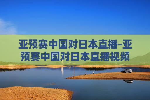 亚预赛中国对日本直播-亚预赛中国对日本直播视频
