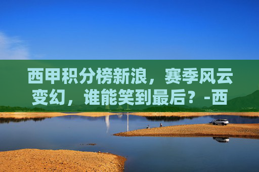 西甲积分榜新浪，赛季风云变幻，谁能笑到最后？-西甲积分榜新浪网