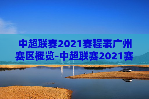 中超联赛2021赛程表广州赛区概览-中超联赛2021赛程表广州赛区比赛