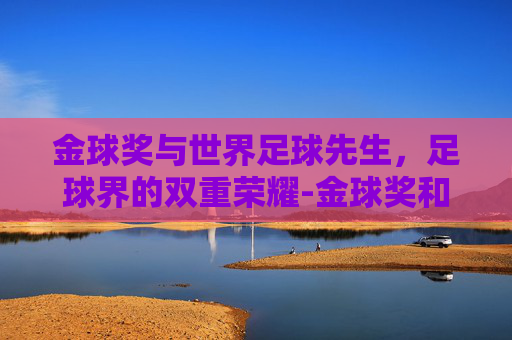 金球奖与世界足球先生，足球界的双重荣耀-金球奖和世界足球先生哪个含金量高