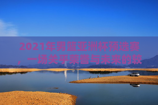 2021年男篮亚洲杯预选赛，一场关乎荣誉与未来的较量-2021年男篮亚洲杯预选赛中国队赛程