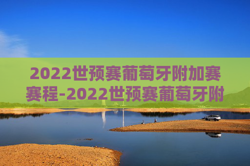 2022世预赛葡萄牙附加赛赛程-2022世预赛葡萄牙附加赛赛程时间
