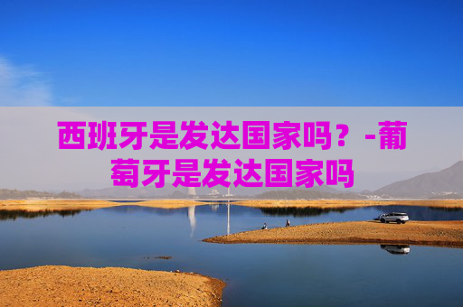西班牙是发达国家吗？-葡萄牙是发达国家吗