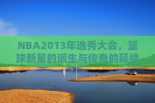 NBA2013年选秀大会，篮球新星的诞生与传奇的延续-nba 2013年选秀
