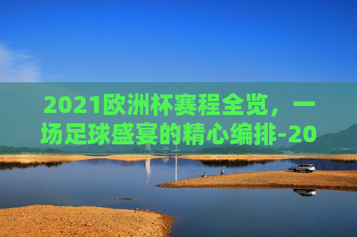 2021欧洲杯赛程全览，一场足球盛宴的精心编排-2021欧洲杯赛程2020赛程表